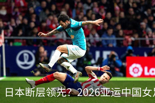 日本断层领先？2026亚运中国女足最大对手已变为朝鲜，威胁何在？