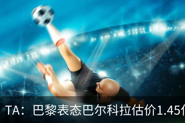 TA：巴黎表态巴尔科拉估价1.45亿镑，利物浦想以近1亿镑签人